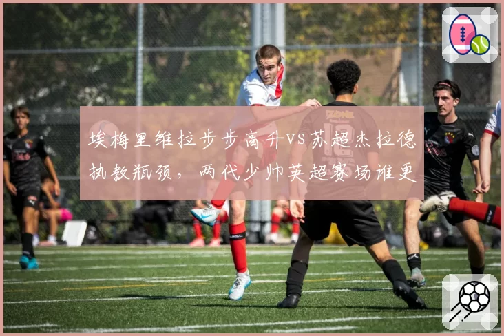 埃梅里维拉步步高升vs苏超杰拉德执教瓶颈,两代少帅英超赛场谁更胜一筹