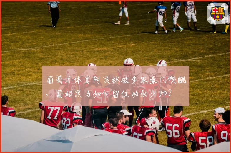 葡萄牙体育阿莫林被多家豪门觊觎,葡超黑马如何留住功勋少帅?
