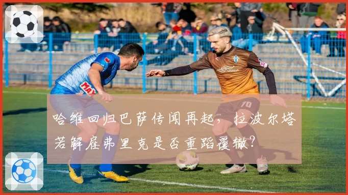 哈维回归巴萨传闻再起,拉波尔塔若解雇弗里克是否重蹈覆辙?