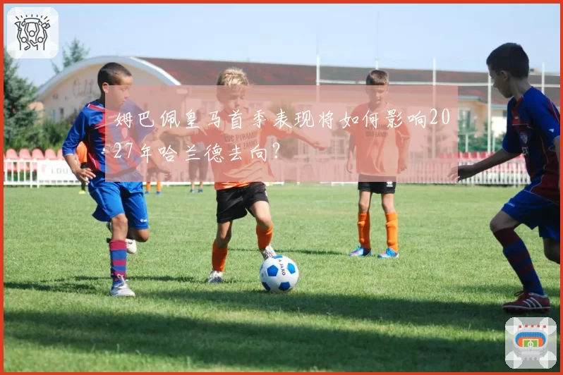 姆巴佩皇马首季表现将如何影响2027年哈兰德去向？