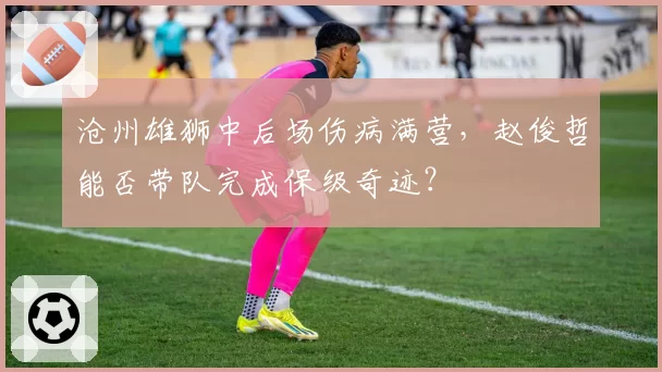沧州雄狮中后场伤病满营，赵俊哲能否带队完成保级奇迹？