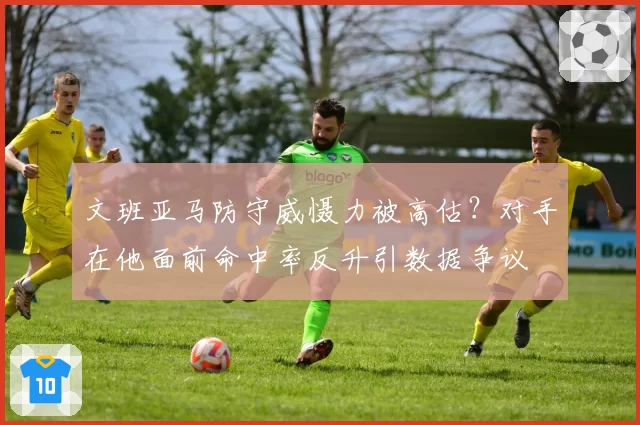 文班亚马防守威慑力被高估？对手在他面前命中率反升引数据争议