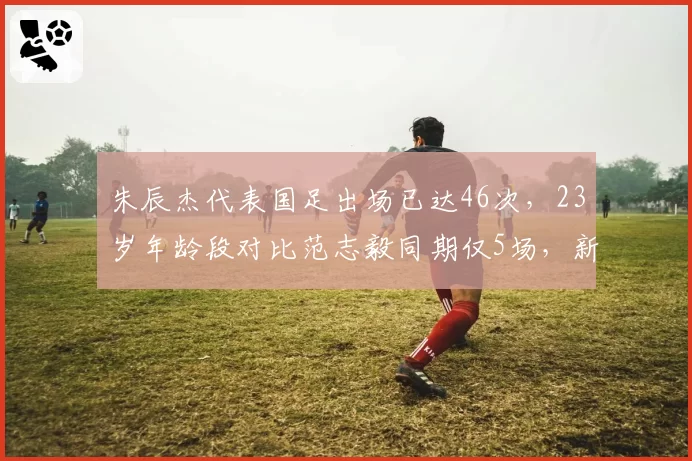朱辰杰代表国足出场已达46次，23岁年龄段对比范志毅同期仅5场，新黄金一代崛起