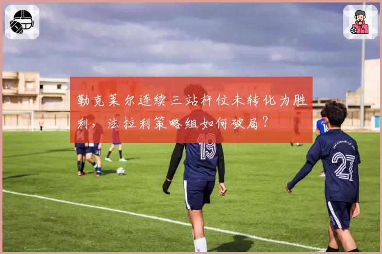 勒克莱尔连续三站杆位未转化为胜利，法拉利策略组如何破局？