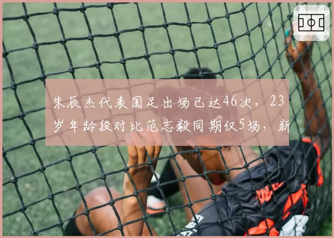 朱辰杰代表国足出场已达46次,23岁年龄段对比范志毅同期仅5场,新黄金一代崛起