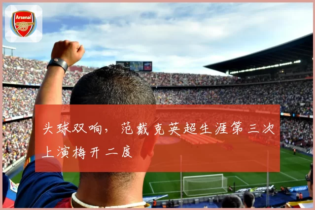 头球双响，范戴克英超生涯第三次上演梅开二度