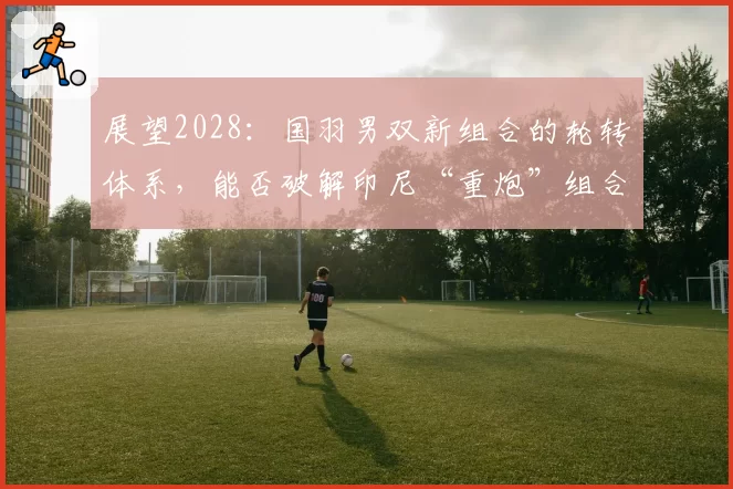 展望2028：国羽男双新组合的轮转体系，能否破解印尼“重炮”组合？