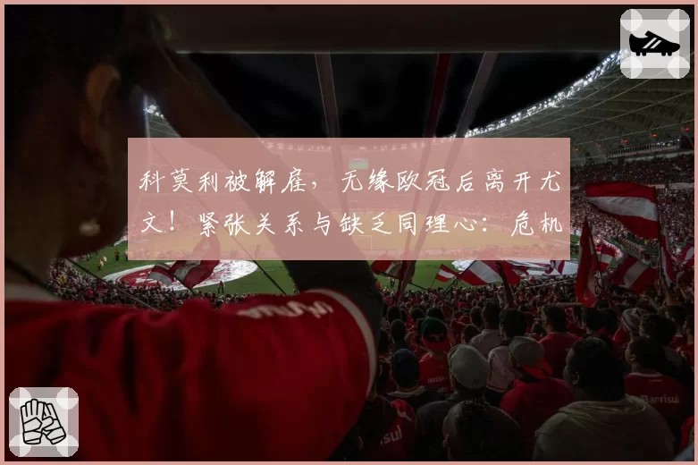 科莫利被解雇，无缘欧冠后离开尤文！紧张关系与缺乏同理心：危机背后的内幕