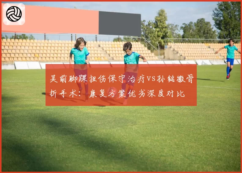 吴前脚踝扭伤保守治疗vs孙铭徽骨折手术:康复方案优劣深度对比