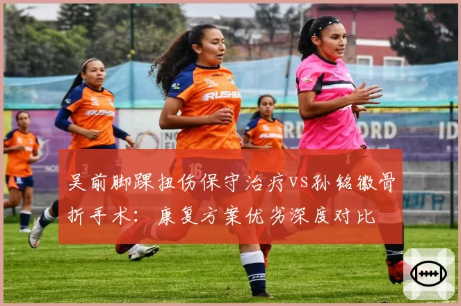 吴前脚踝扭伤保守治疗vs孙铭徽骨折手术：康复方案优劣深度对比
