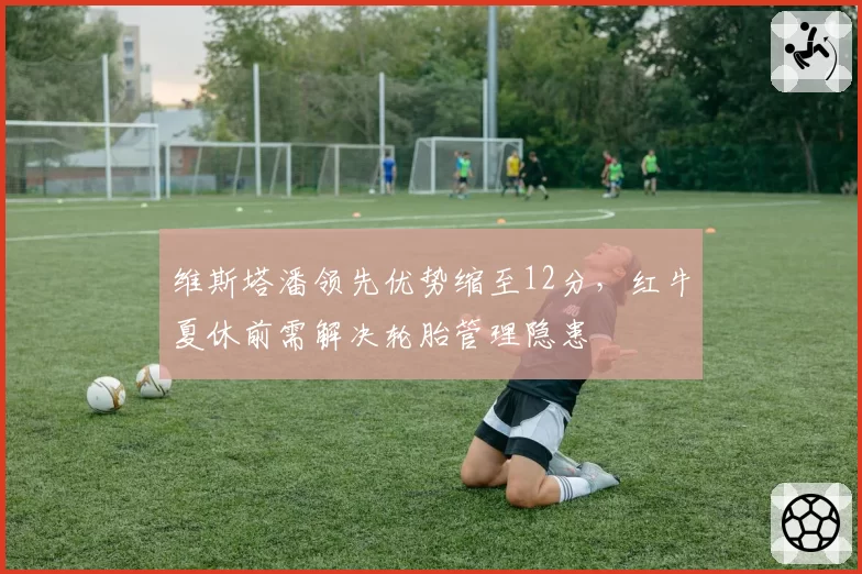 维斯塔潘领先优势缩至12分，红牛夏休前需解决轮胎管理隐患