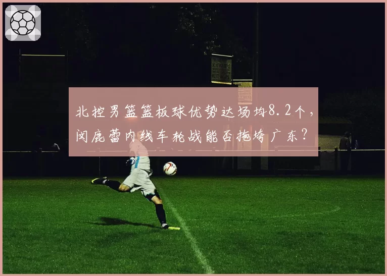 北控男篮篮板球优势达场均8.2个，闵鹿蕾内线车轮战能否拖垮广东？