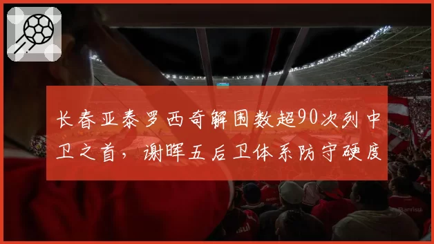 长春亚泰罗西奇解围数超90次列中卫之首,谢晖五后卫体系防守硬度跃居联赛中游
