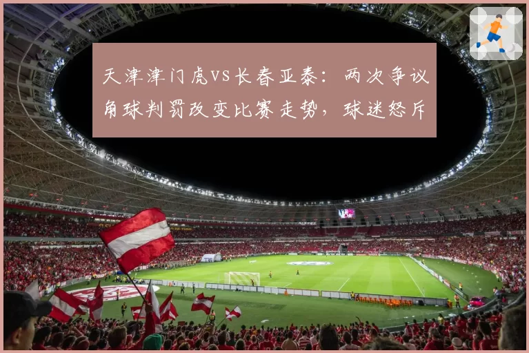 天津津门虎vs长春亚泰:两次争议角球判罚改变比赛走势,球迷怒斥裁判偏哨