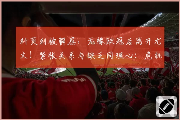 科莫利被解雇，无缘欧冠后离开尤文！紧张关系与缺乏同理心：危机背后的内幕