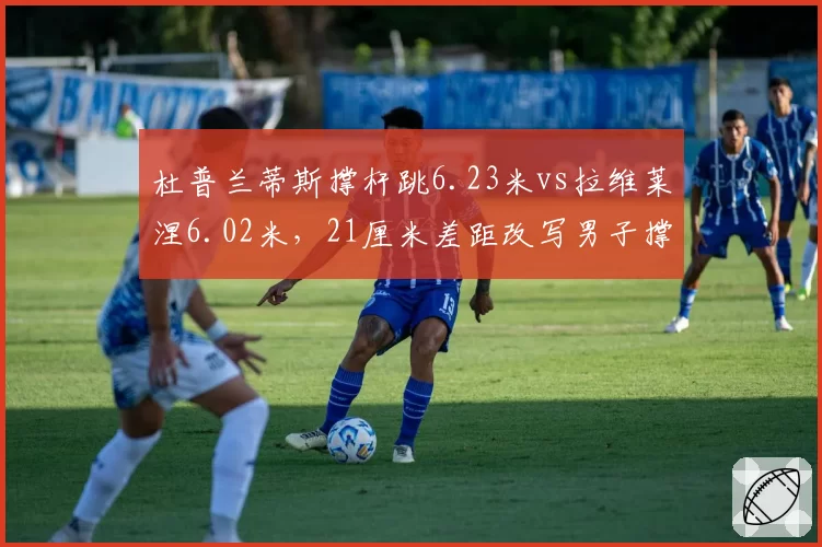 杜普兰蒂斯撑杆跳6.23米vs拉维莱涅6.02米，21厘米差距改写男子撑杆跳格局
