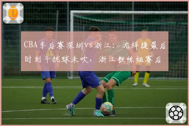 CBA季后赛深圳vs浙江：沈梓捷最后时刻干扰球未吹，浙江教练组赛后拒绝握手