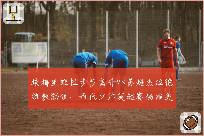 埃梅里维拉步步高升vs苏超杰拉德执教瓶颈，两代少帅英超赛场谁更胜一筹