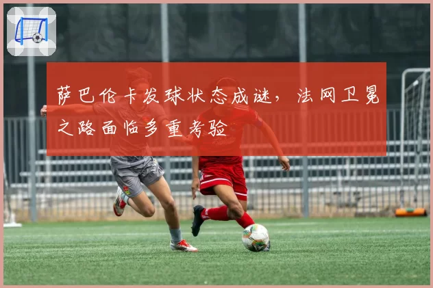 萨巴伦卡发球状态成谜，法网卫冕之路面临多重考验