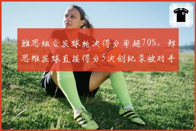 雅思组合发球轮次得分率超70%，郑思维发球直接得分5次创纪录被对手抗议