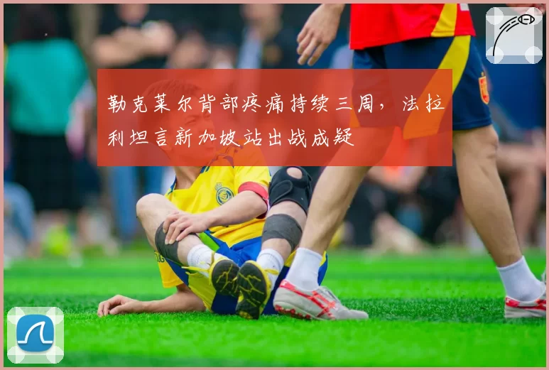 勒克莱尔背部疼痛持续三周，法拉利坦言新加坡站出战成疑