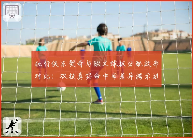 独行侠东契奇与欧文球权分配效率对比：双核真实命中率差异揭示进攻瓶颈？