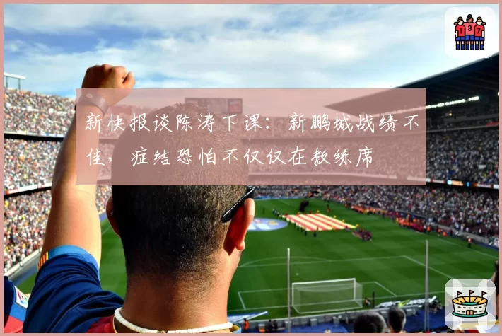 新快报谈陈涛下课:新鹏城战绩不佳,症结恐怕不仅仅在教练席