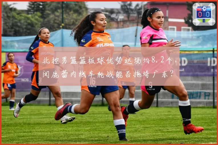 北控男篮篮板球优势达场均8.2个，闵鹿蕾内线车轮战能否拖垮广东？