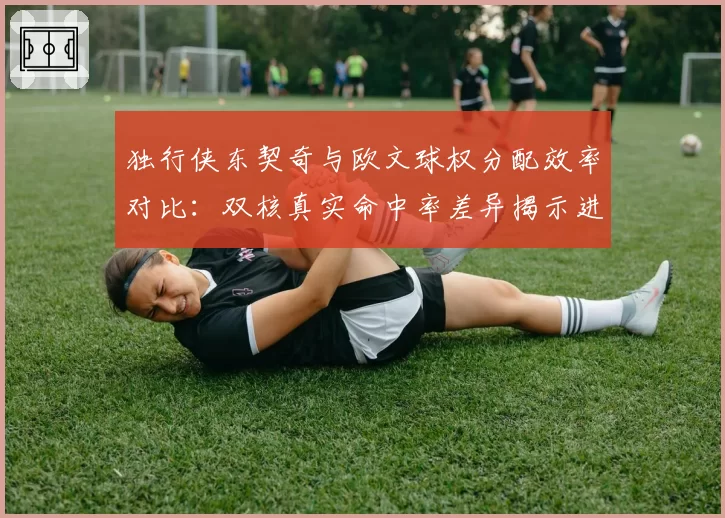 独行侠东契奇与欧文球权分配效率对比：双核真实命中率差异揭示进攻瓶颈？