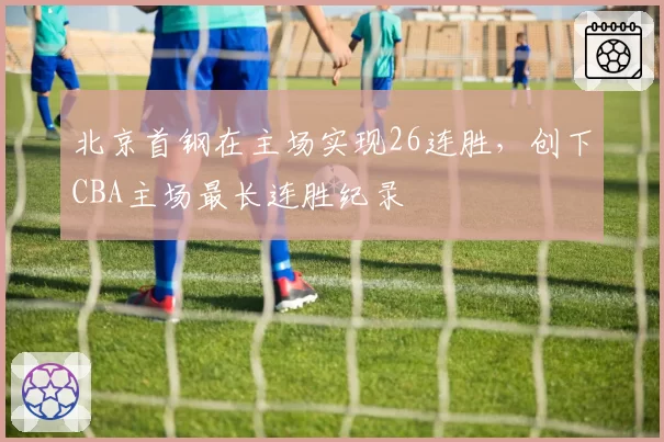 北京首钢在主场实现26连胜，创下CBA主场最长连胜纪录