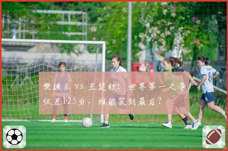 樊振东 vs 王楚钦：世界第一之争仅差125分，谁能笑到最后？