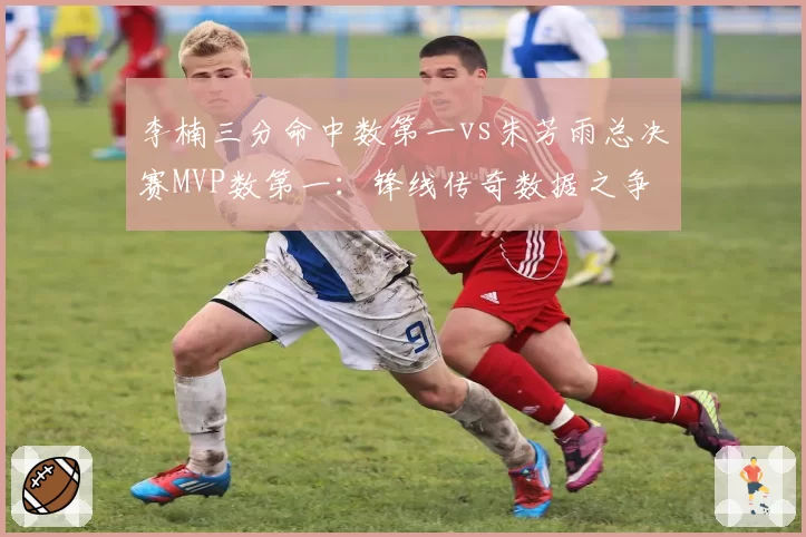 李楠三分命中数第一vs朱芳雨总决赛MVP数第一:锋线传奇数据之争
