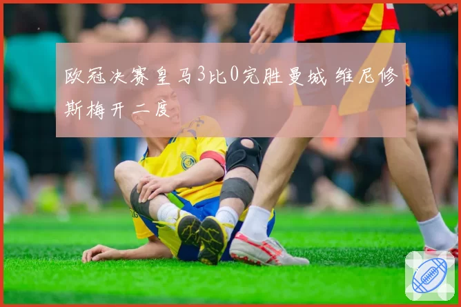 欧冠决赛皇马3比0完胜曼城 维尼修斯梅开二度