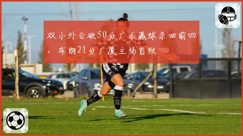 双小外合砍50分广东赢球杀回前四，布朗21分广厦主场首败