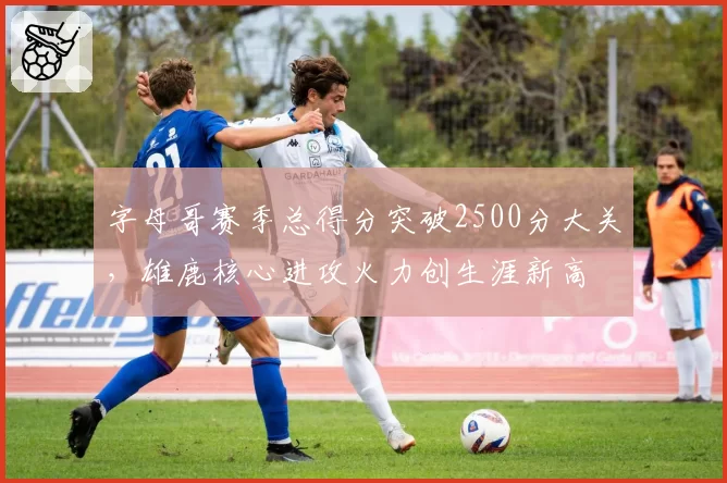 字母哥赛季总得分突破2500分大关，雄鹿核心进攻火力创生涯新高