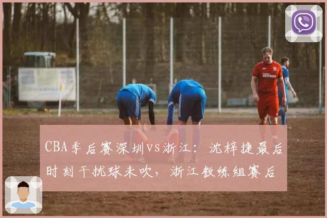 CBA季后赛深圳vs浙江：沈梓捷最后时刻干扰球未吹，浙江教练组赛后拒绝握手