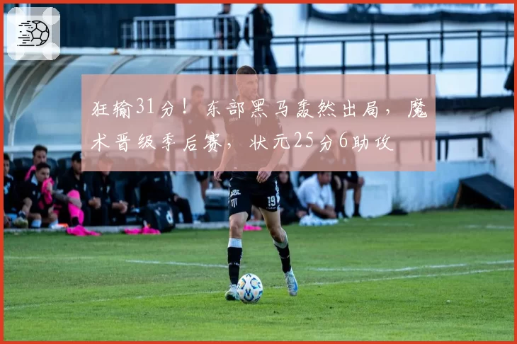 狂输31分！东部黑马轰然出局，魔术晋级季后赛，状元25分6助攻