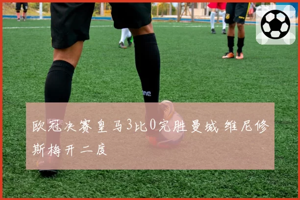 欧冠决赛皇马3比0完胜曼城 维尼修斯梅开二度