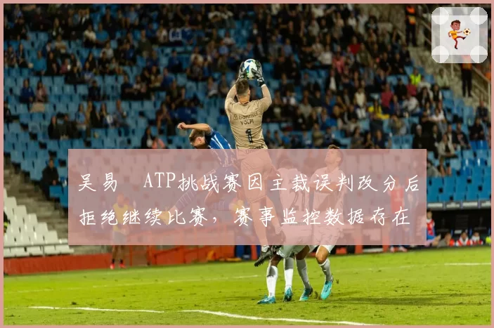 吴易昺ATP挑战赛因主裁误判改分后拒绝继续比赛，赛事监控数据存在盲区