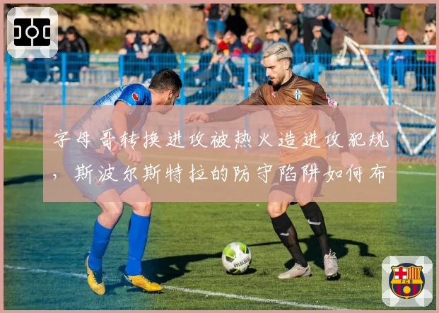 字母哥转换进攻被热火造进攻犯规,斯波尔斯特拉的防守陷阱如何布置?