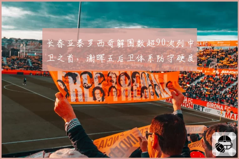 长春亚泰罗西奇解围数超90次列中卫之首,谢晖五后卫体系防守硬度跃居联赛中游