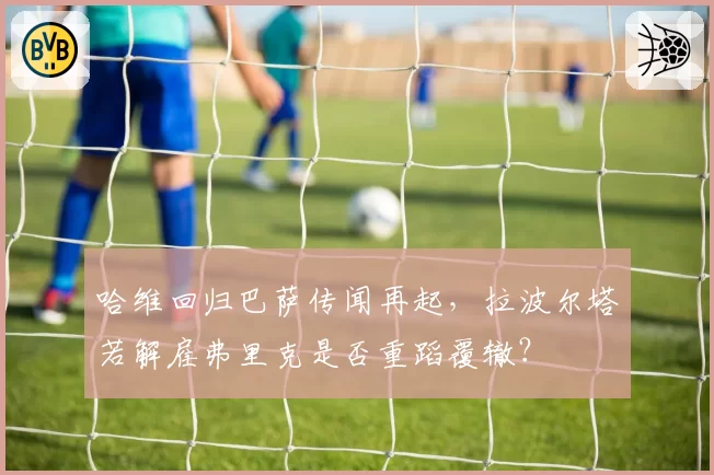 哈维回归巴萨传闻再起,拉波尔塔若解雇弗里克是否重蹈覆辙?