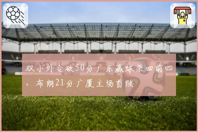 双小外合砍50分广东赢球杀回前四，布朗21分广厦主场首败