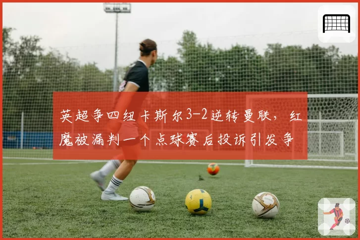 英超争四纽卡斯尔3-2逆转曼联,红魔被漏判一个点球赛后投诉引发争议