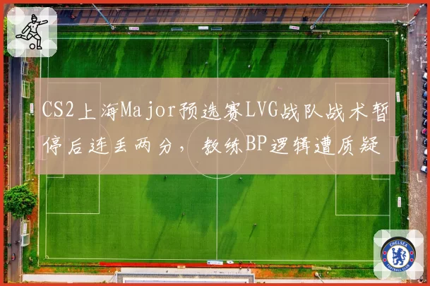 CS2上海Major预选赛LVG战队战术暂停后连丢两分，教练BP逻辑遭质疑