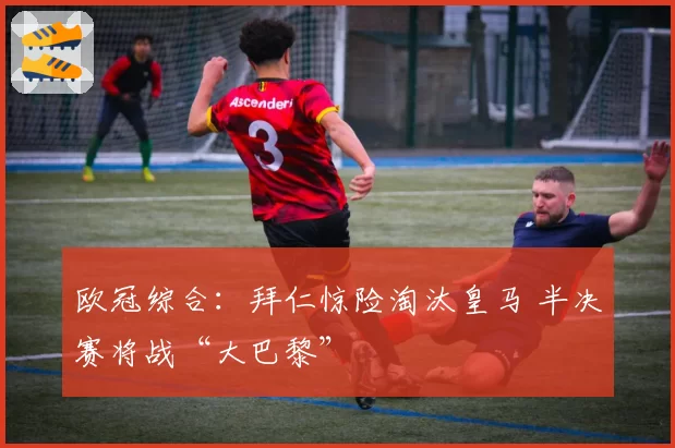 欧冠综合：拜仁惊险淘汰皇马 半决赛将战“大巴黎”