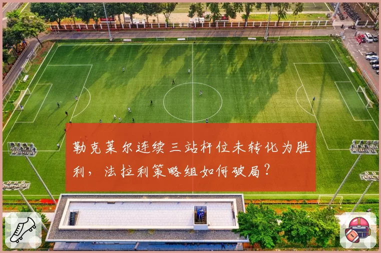 勒克莱尔连续三站杆位未转化为胜利，法拉利策略组如何破局？