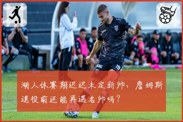 湖人休赛期迟迟未定新帅，詹姆斯退役前还能再遇名帅吗？