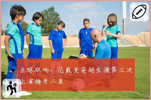 头球双响，范戴克英超生涯第三次上演梅开二度
