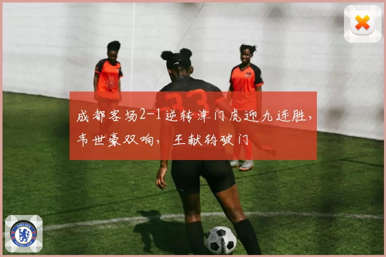 成都客场2-1逆转津门虎迎九连胜，韦世豪双响，王献钧破门